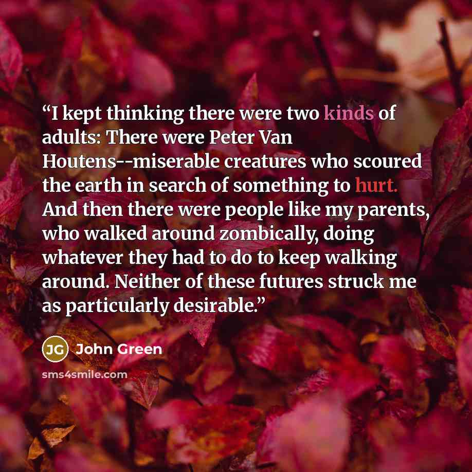 “I kept thinking there were two kinds of adults: There were Peter Van Houtens--miserable creatures who scoured the earth in search of something to hurt. And then there were people like my parents, who walked around zombically, doing whatever they had to do to keep walking around. Neither of these…” quote by John Green