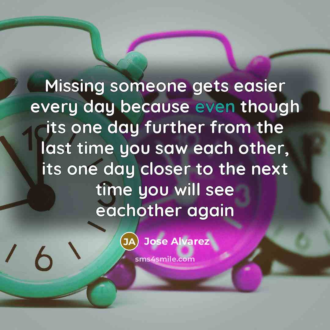 “Missing someone gets easier every day because even though its one day further from the last time you saw each other, its one day closer to the next time you will see eachother again” quote by Jose Alvarez