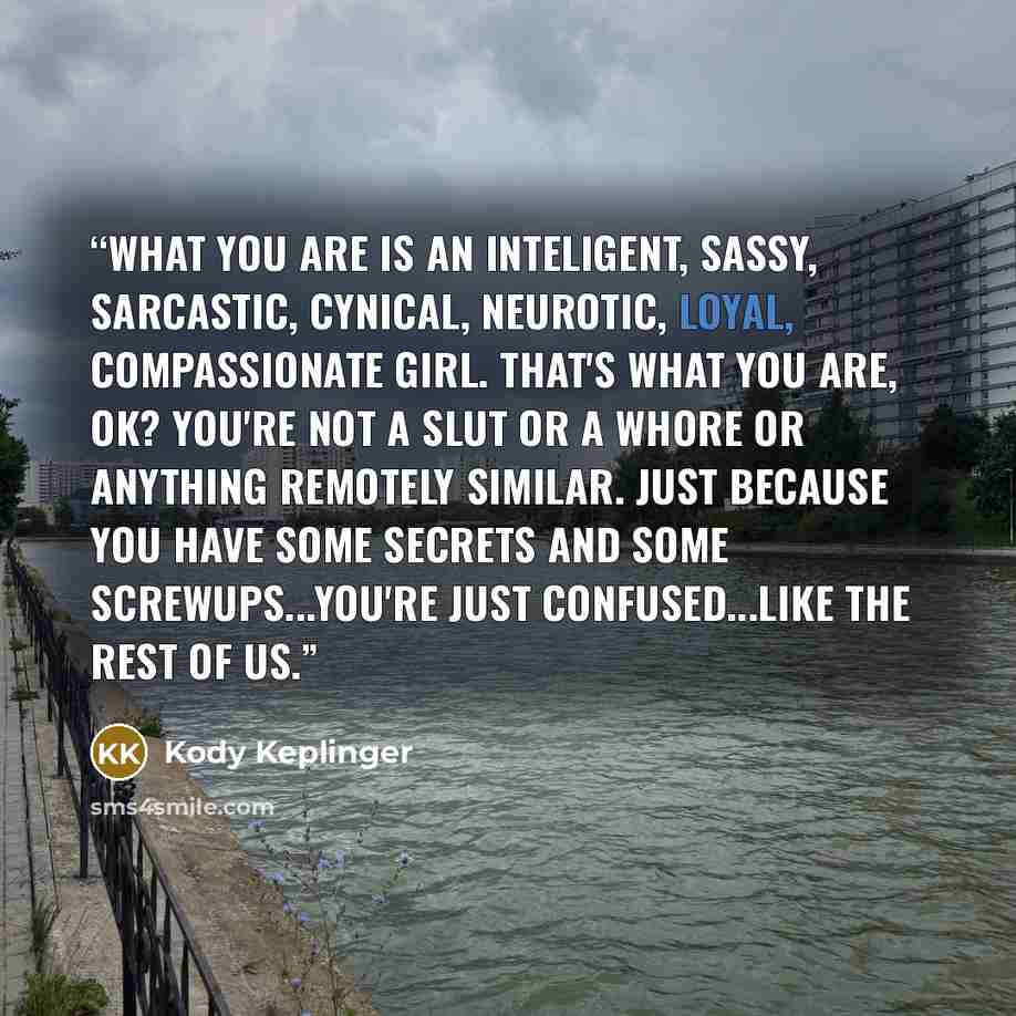 “What you are is an inteligent, sassy, sarcastic, cynical, neurotic, loyal, compassionate girl. That's what you are, OK? You're not a slut or a whore or anything remotely similar. Just because you have some secrets and some screwups...You're just confused...like the rest of us.” quote by Kody Keplinger