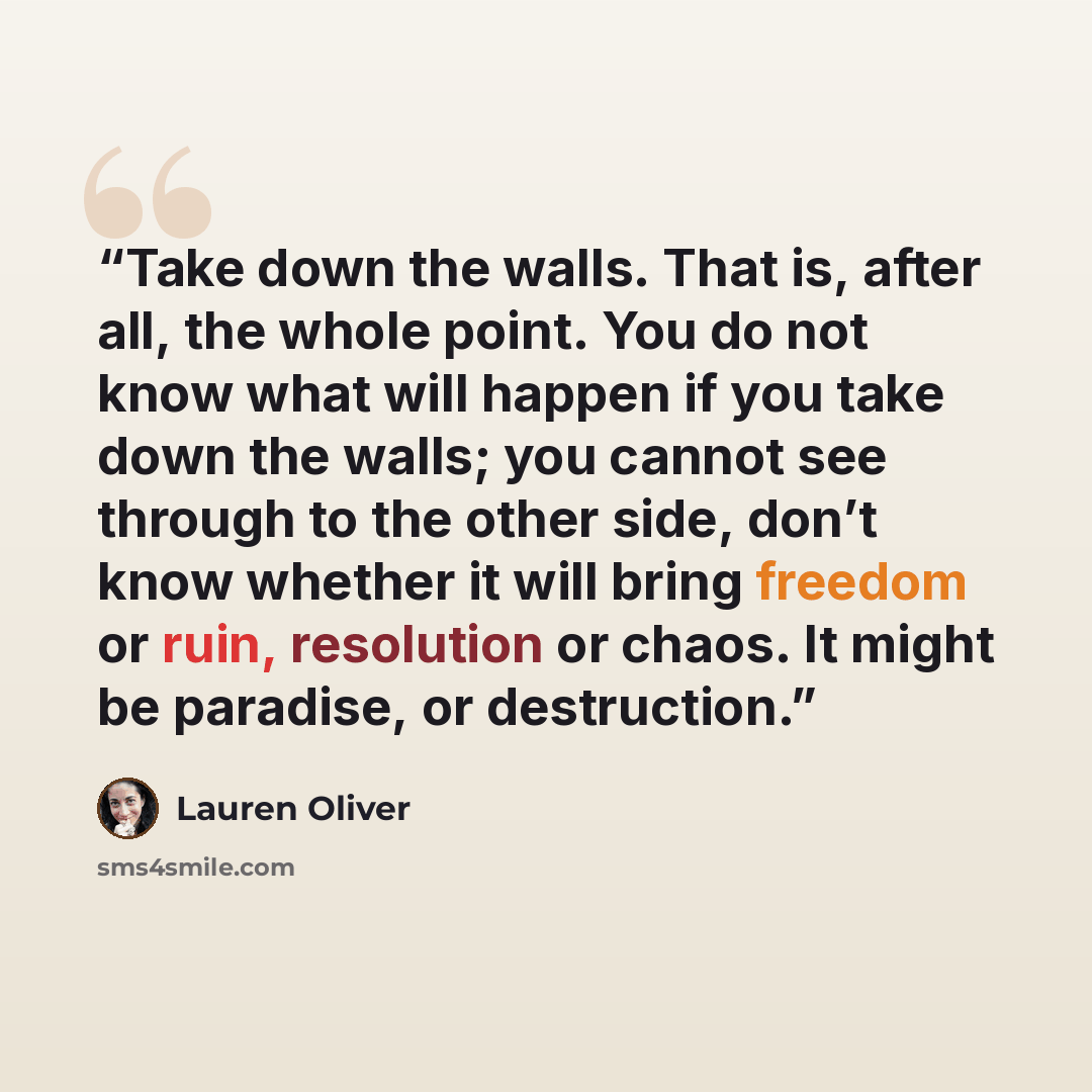 “Take down the walls. That is, after all, the whole point. You do not know what will happen if you take down the walls; you cannot see through to the other side, don’t know whether it will bring freedom or ruin, resolution or chaos. It might be paradise, or destruction.” quote by Lauren Oliver