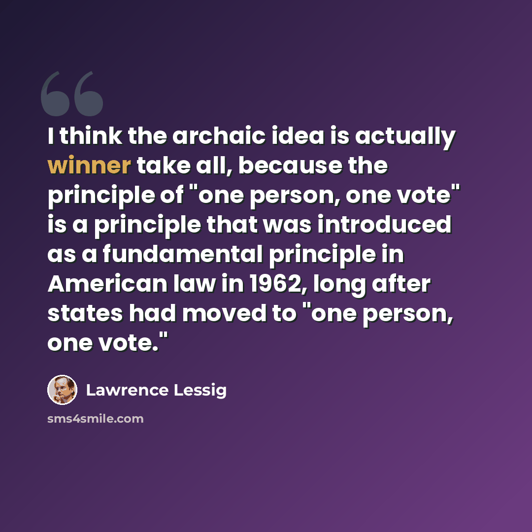 “I think the archaic idea is actually winner take all, because the principle of "one person, one vote" is a principle that was introduced as a fundamental principle in American law in 1962, long after states had moved to "one person, one vote."” quote by Lawrence Lessig