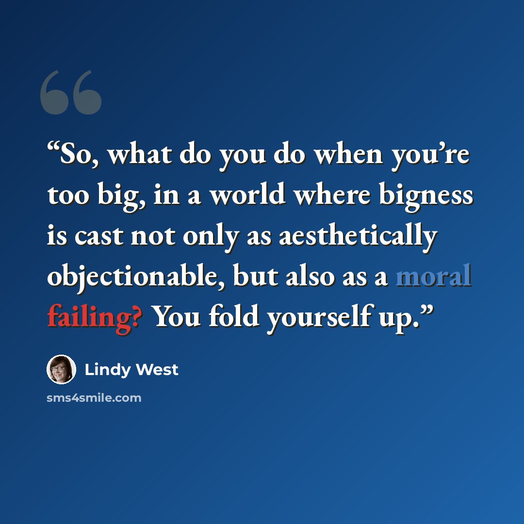 “So, what do you do when you’re too big, in a world where bigness is cast not only as aesthetically objectionable, but also as a moral failing? You fold yourself up.” quote by Lindy West