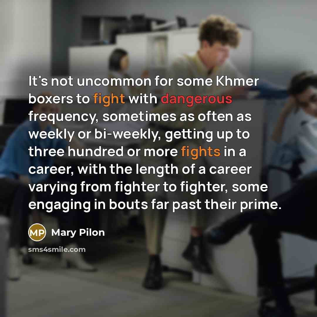 “It's not uncommon for some Khmer boxers to fight with dangerous frequency, sometimes as often as weekly or bi-weekly, getting up to three hundred or more fights in a career, with the length of a career varying from fighter to fighter, some engaging in bouts far past their prime.” quote by Mary Pilon