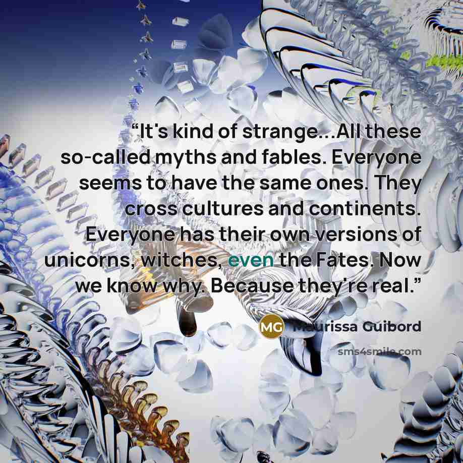 “It's kind of strange...All these so-called myths and fables. Everyone seems to have the same ones. They cross cultures and continents. Everyone has their own versions of unicorns, witches, even the Fates. Now we know why. Because they're real.” quote by Maurissa Guibord