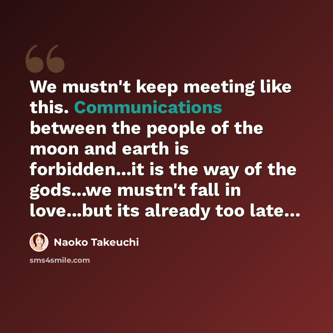 “We mustn't keep meeting like this. Communications between the people of the moon and earth is forbidden...it is the way of the gods...we mustn't fall in love...but its already too late…” quote by Naoko Takeuchi