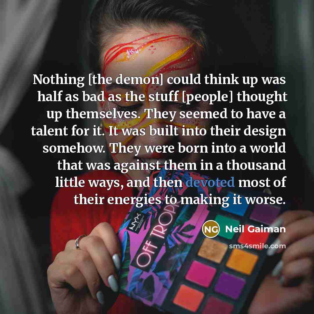 “Nothing [the demon] could think up was half as bad as the stuff [people] thought up themselves. They seemed to have a talent for it. It was built into their design somehow. They were born into a world that was against them in a thousand little ways, and then devoted most of their energies to…” quote by Neil Gaiman