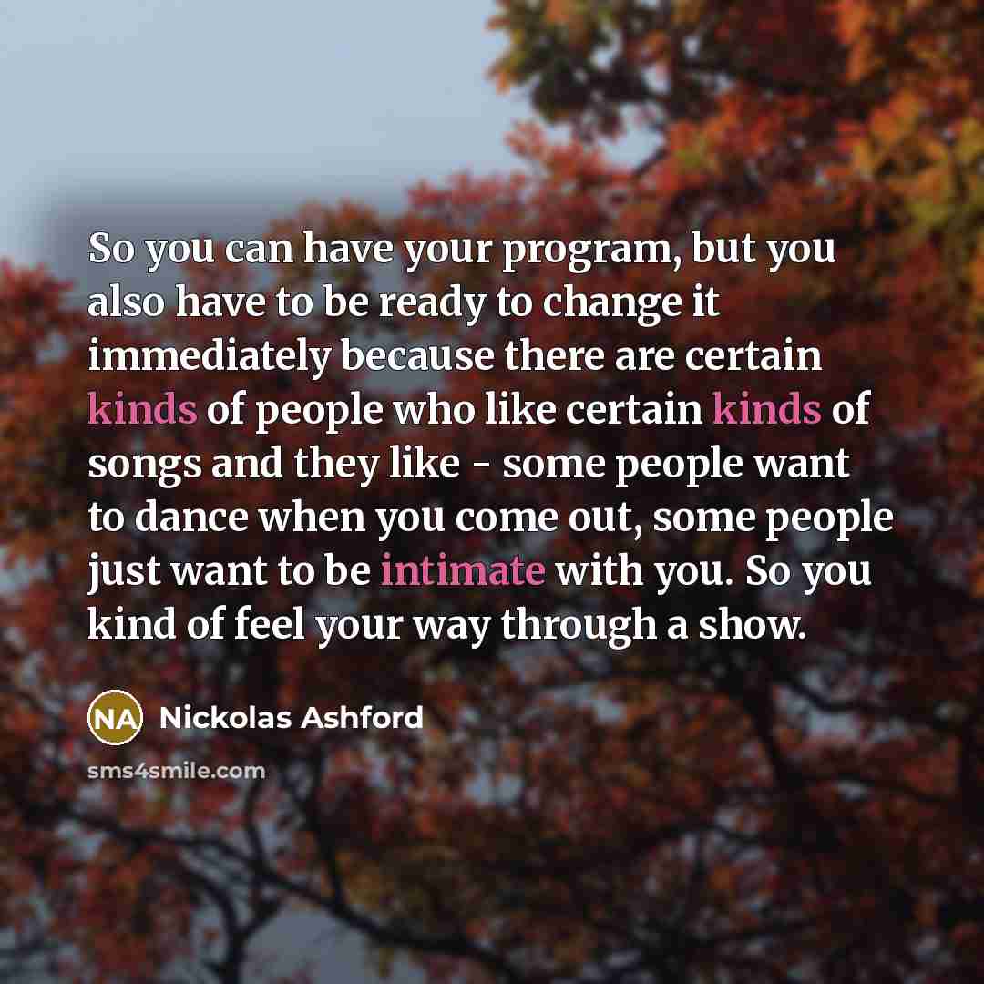 “So you can have your program, but you also have to be ready to change it immediately because there are certain kinds of people who like certain kinds of songs and they like - some people want to dance when you come out, some people just want to be intimate with you. So you kind of feel your way…” quote by Nickolas Ashford