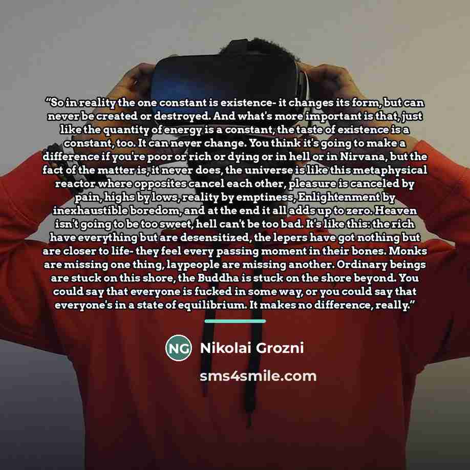 “So in reality the one constant is existence- it changes its form, but can never be created or destroyed. And what's more important is that, just like the quantity of energy is a constant, the taste of existence is a constant, too. It can never change. You think it's going to make a difference if…” quote by Nikolai Grozni