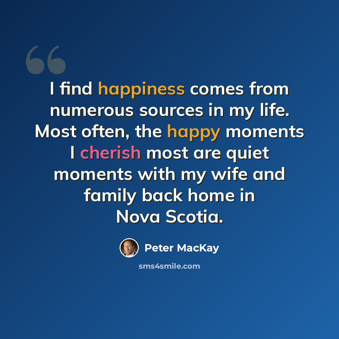 “I find happiness comes from numerous sources in my life. Most often, the happy moments I cherish most are quiet moments with my wife and family back home in Nova Scotia.” quote by Peter MacKay