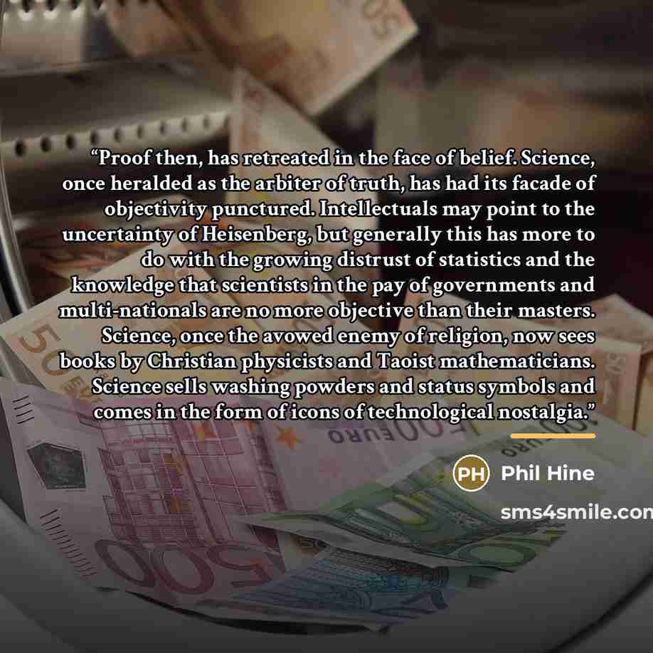 “Proof then, has retreated in the face of belief. Science, once heralded as the arbiter of truth, has had its facade of objectivity punctured. Intellectuals may point to the uncertainty of Heisenberg, but generally this has more to do with the growing distrust of statistics and the knowledge that…” quote by Phil Hine