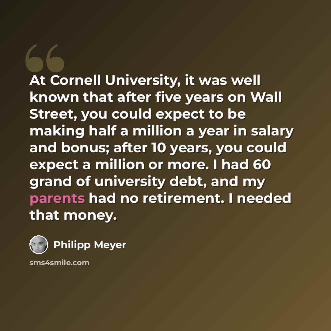 “At Cornell University, it was well known that after five years on Wall Street, you could expect to be making half a million a year in salary and bonus; after 10 years, you could expect a million or more. I had 60 grand of university debt, and my parents had no retirement. I needed that money.” quote by Philipp Meyer