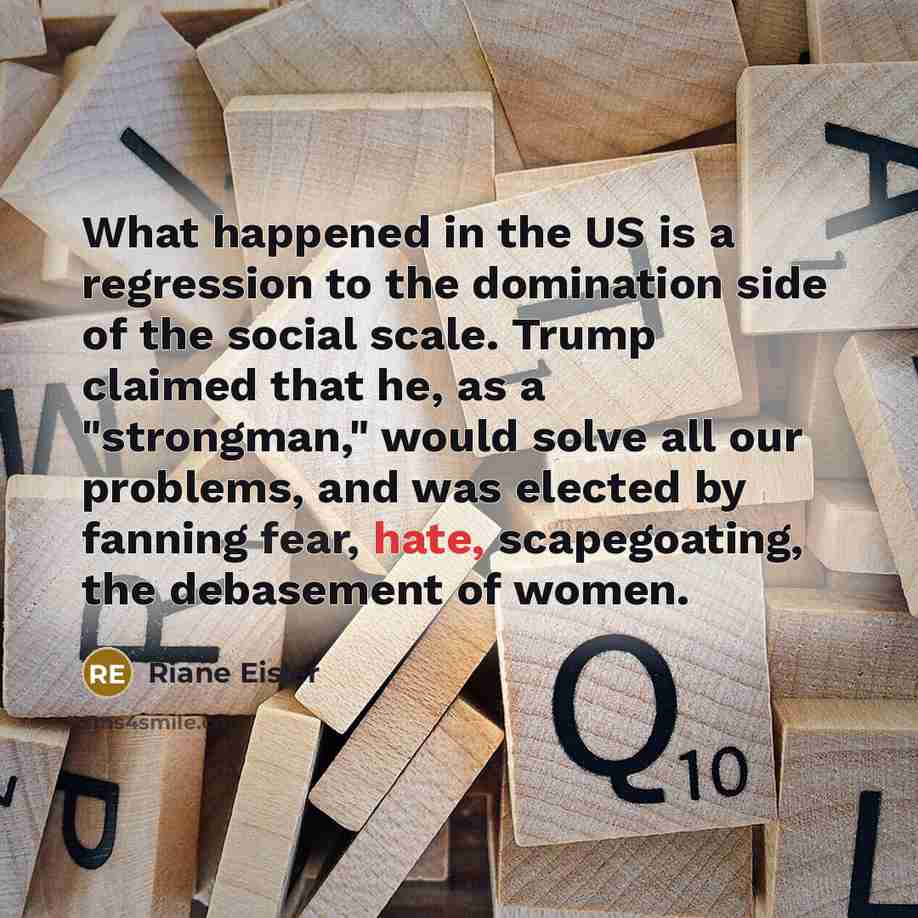 “What happened in the US is a regression to the domination side of the social scale. Trump claimed that he, as a "strongman," would solve all our problems, and was elected by fanning fear, hate, scapegoating, the debasement of women.” quote by Riane Eisler