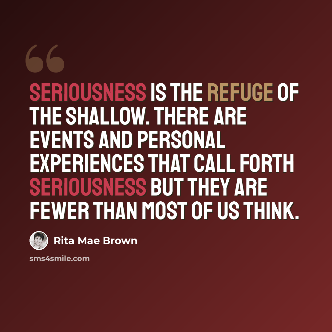 “Seriousness is the refuge of the shallow. There are events and personal experiences that call forth seriousness but they are fewer than most of us think.” quote by Rita Mae Brown