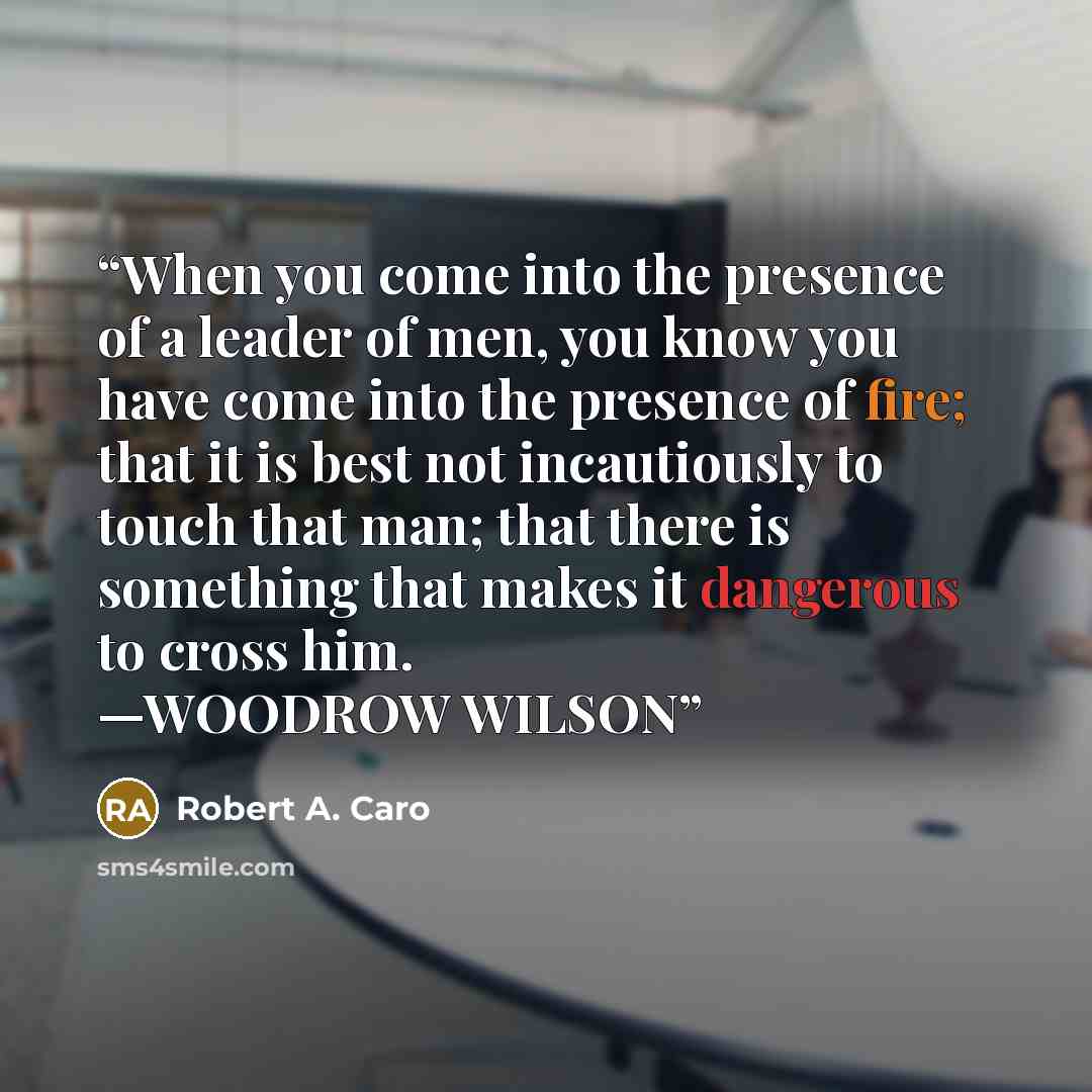 “When you come into the presence of a leader of men, you know you have come into the presence of fire; that it is best not incautiously to touch that man; that there is something that makes it dangerous to cross him. —WOODROW WILSON” quote by Robert A. Caro