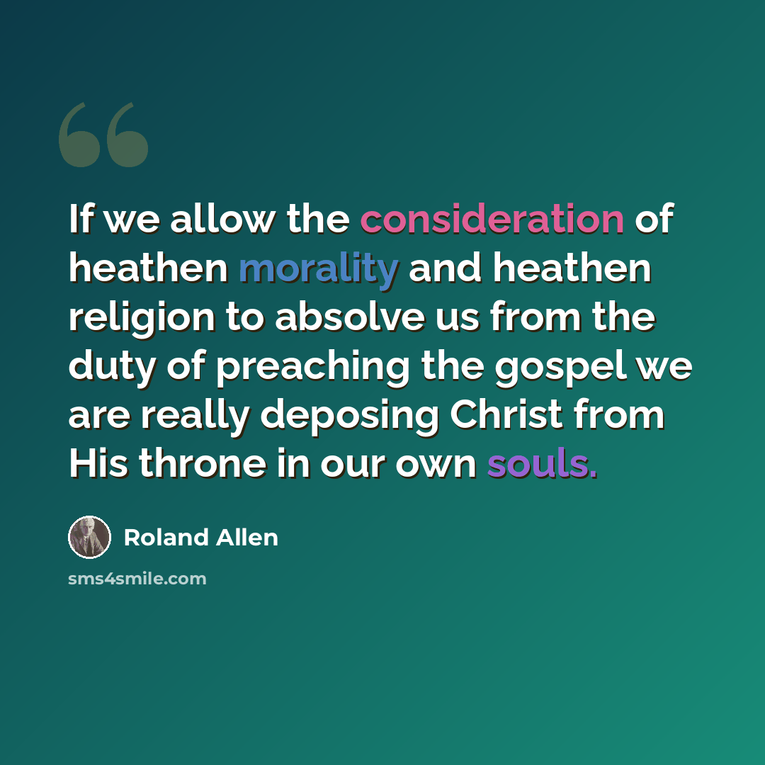 “If we allow the consideration of heathen morality and heathen religion to absolve us from the duty of preaching the gospel we are really deposing Christ from His throne in our own souls.” quote by Roland Allen