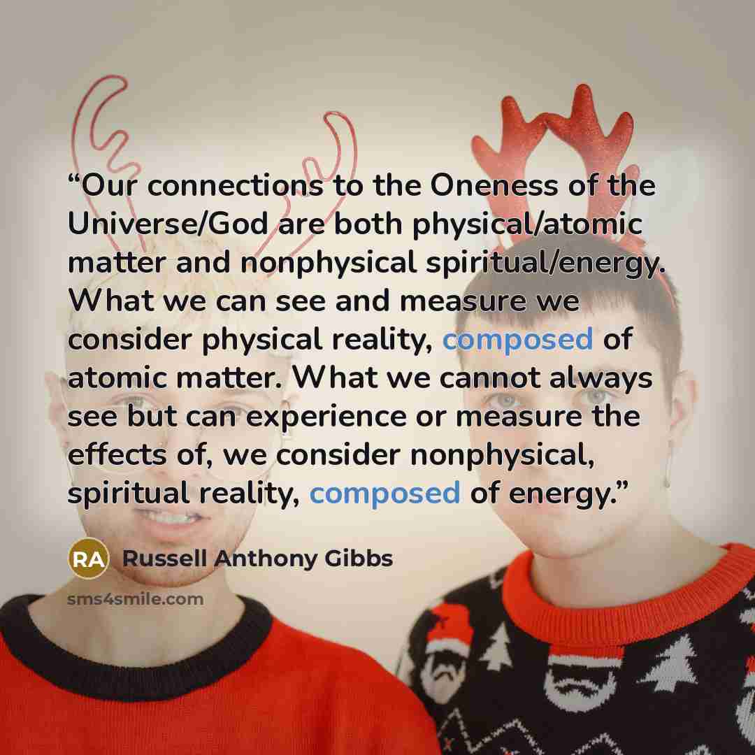 “Our connections to the Oneness of the Universe/God are both physical/atomic matter and nonphysical spiritual/energy. What we can see and measure we consider physical reality, composed of atomic matter. What we cannot always see but can experience or measure the effects of, we consider nonphysical…” quote by Russell Anthony Gibbs