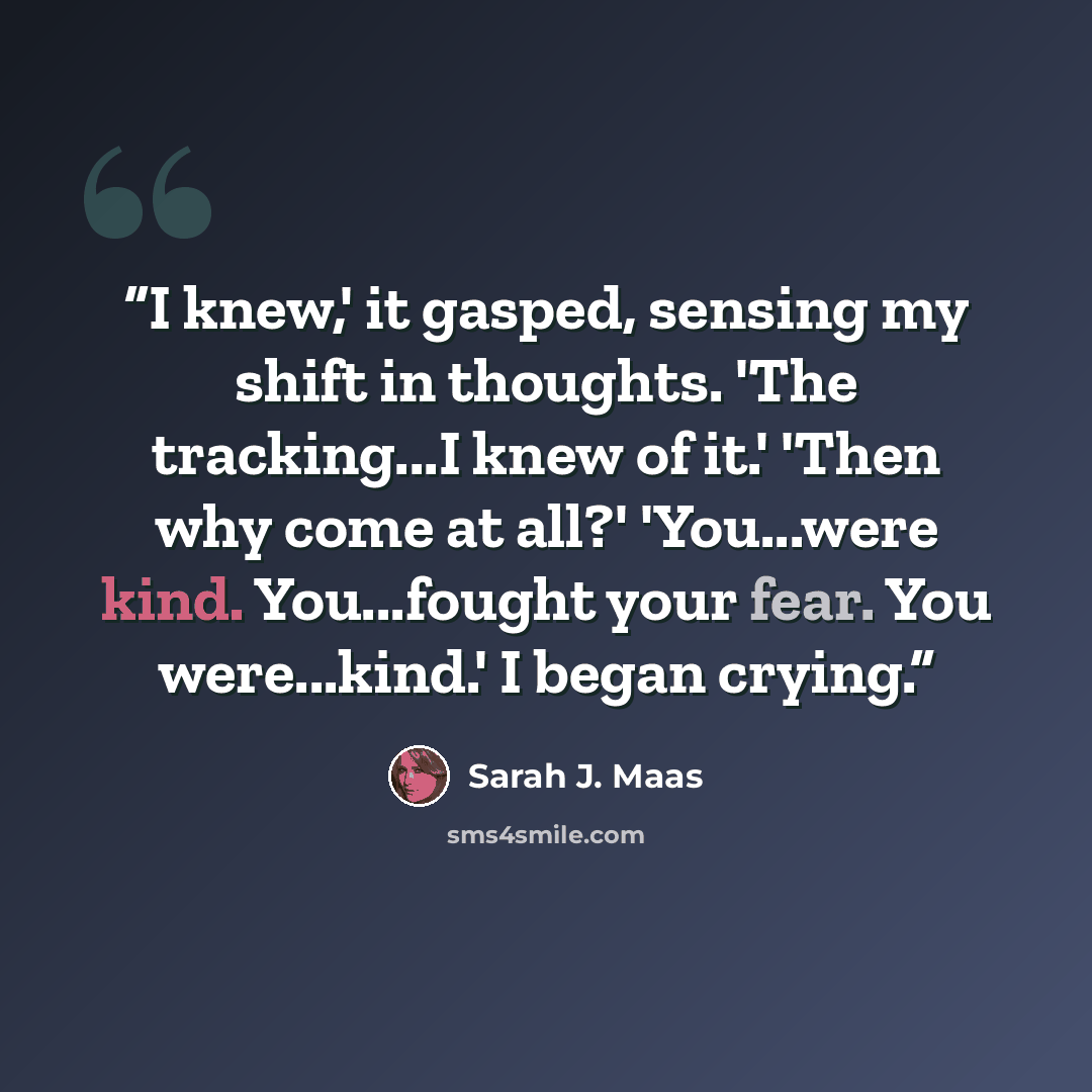 “I knew,' it gasped, sensing my shift in thoughts. 'The tracking...I knew of it.' 'Then why come at all?' 'You...were kind. You...fought your fear. You were...kind.' I began crying.” quote by Sarah J. Maas