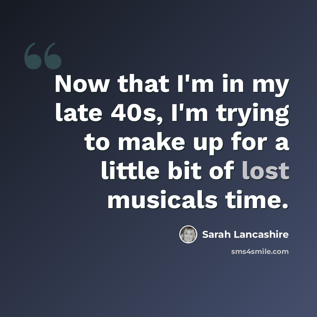 “Now that I'm in my late 40s, I'm trying to make up for a little bit of lost musicals time.” quote by Sarah Lancashire
