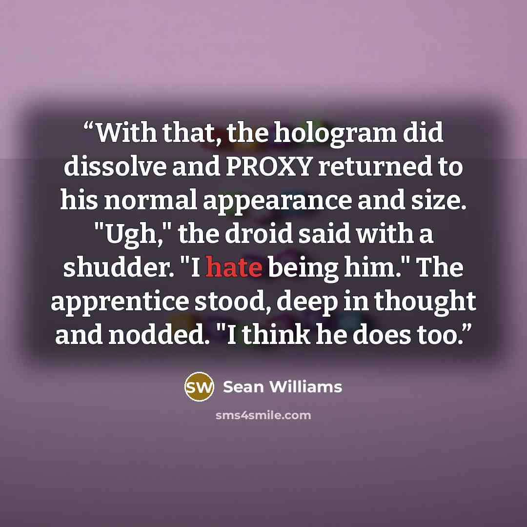 “With that, the hologram did dissolve and PROXY returned to his normal appearance and size. "Ugh," the droid said with a shudder. "I hate being him." The apprentice stood, deep in thought and nodded. "I think he does too.” quote by Sean Williams