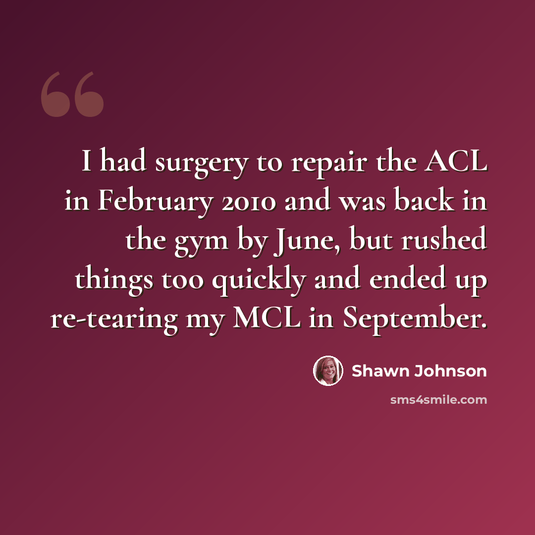 “I had surgery to repair the ACL in February 2010 and was back in the gym by June, but rushed things too quickly and ended up re-tearing my MCL in September.” quote by Shawn Johnson