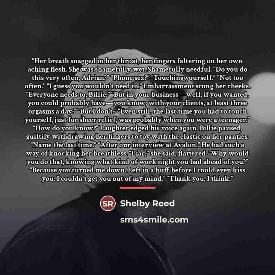 “Her breath snagged in her throat, her fingers faltering on her own aching flesh. She was shamefully wet. Shamefully needful. “Do you do this very often, Adrian?” “Phone sex?” “Touching yourself.” “Not too often.” “I guess you wouldn’t need to.” Embarrassment stung her cheeks. “Everyone needs to…” quote by Shelby Reed