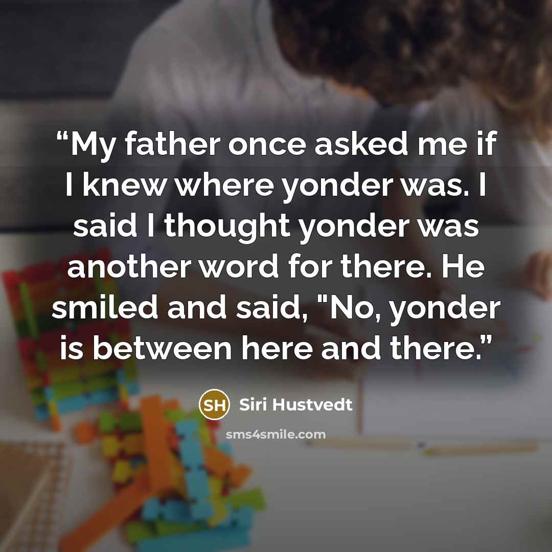 “My father once asked me if I knew where yonder was. I said I thought yonder was another word for there. He smiled and said, "No, yonder is between here and there.” quote by Siri Hustvedt