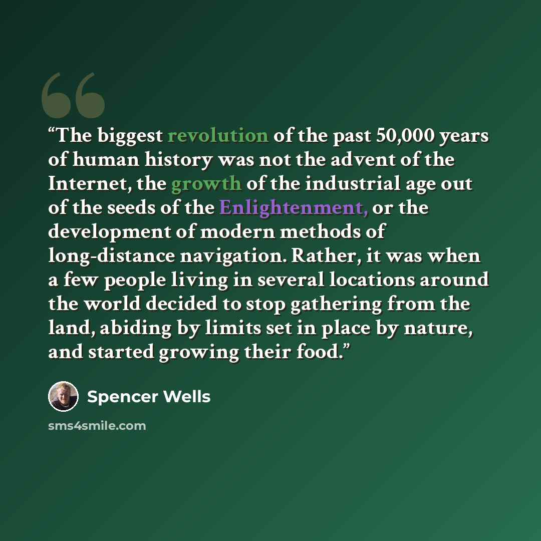 “The biggest revolution of the past 50,000 years of human history was not the advent of the Internet, the growth of the industrial age out of the seeds of the Enlightenment, or the development of modern methods of long-distance navigation. Rather, it was when a few people living in several…” quote by Spencer Wells