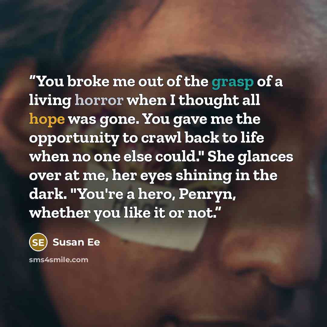 “You broke me out of the grasp of a living horror when I thought all hope was gone. You gave me the opportunity to crawl back to life when no one else could." She glances over at me, her eyes shining in the dark. "You're a hero, Penryn, whether you like it or not.” quote by Susan Ee