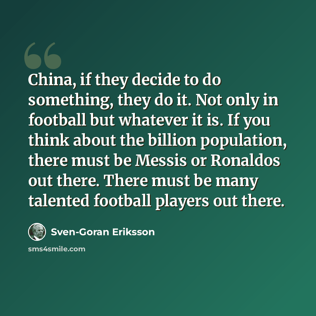 “China, if they decide to do something, they do it. Not only in football but whatever it is. If you think about the billion population, there must be Messis or Ronaldos out there. There must be many talented football players out there.” quote by Sven-Goran Eriksson