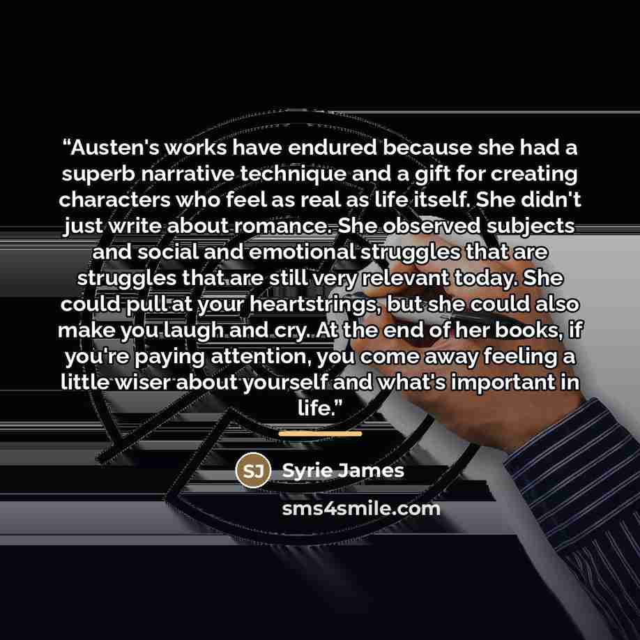 “Austen's works have endured because she had a superb narrative technique and a gift for creating characters who feel as real as life itself. She didn't just write about romance. She observed subjects and social and emotional struggles that are struggles that are still very relevant today. She…” quote by Syrie James