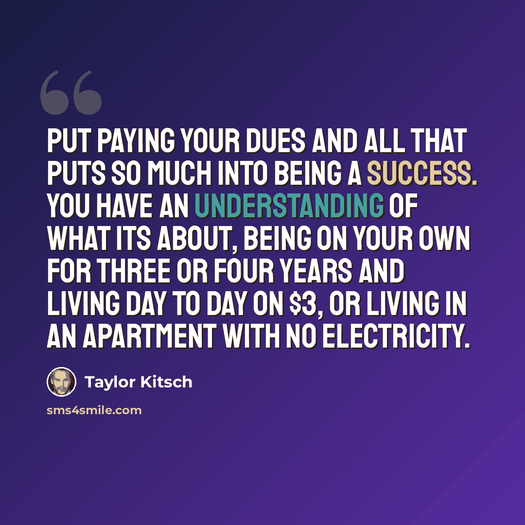 “Put paying your dues and all that puts so much into being a success. You have an understanding of what its about, being on your own for three or four years and living day to day on $3, or living in an apartment with no electricity.” quote by Taylor Kitsch