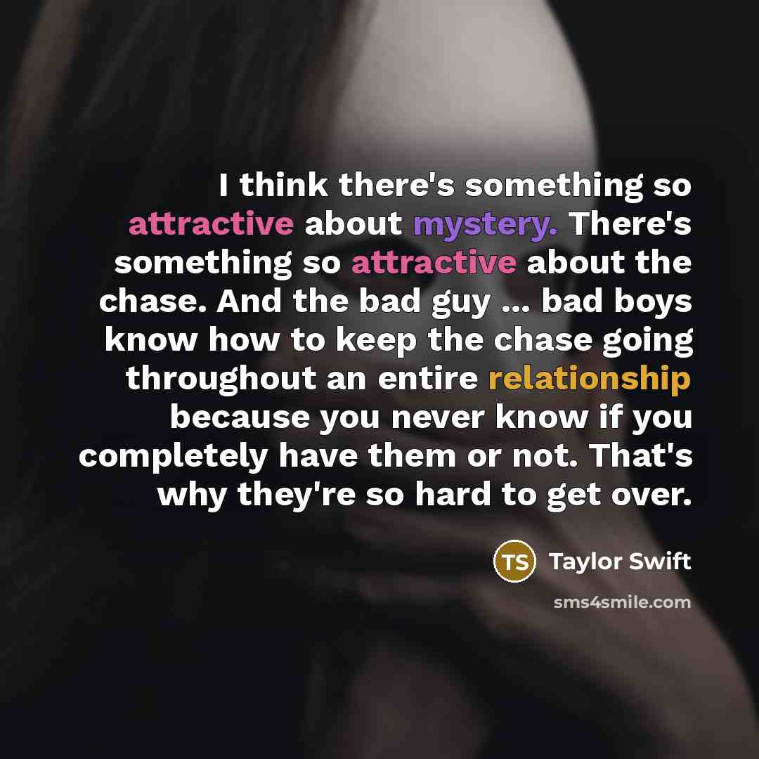 “I think there's something so attractive about mystery. There's something so attractive about the chase. And the bad guy ... bad boys know how to keep the chase going throughout an entire relationship because you never know if you completely have them or not. That's why they're so hard to get over.” quote by Taylor Swift
