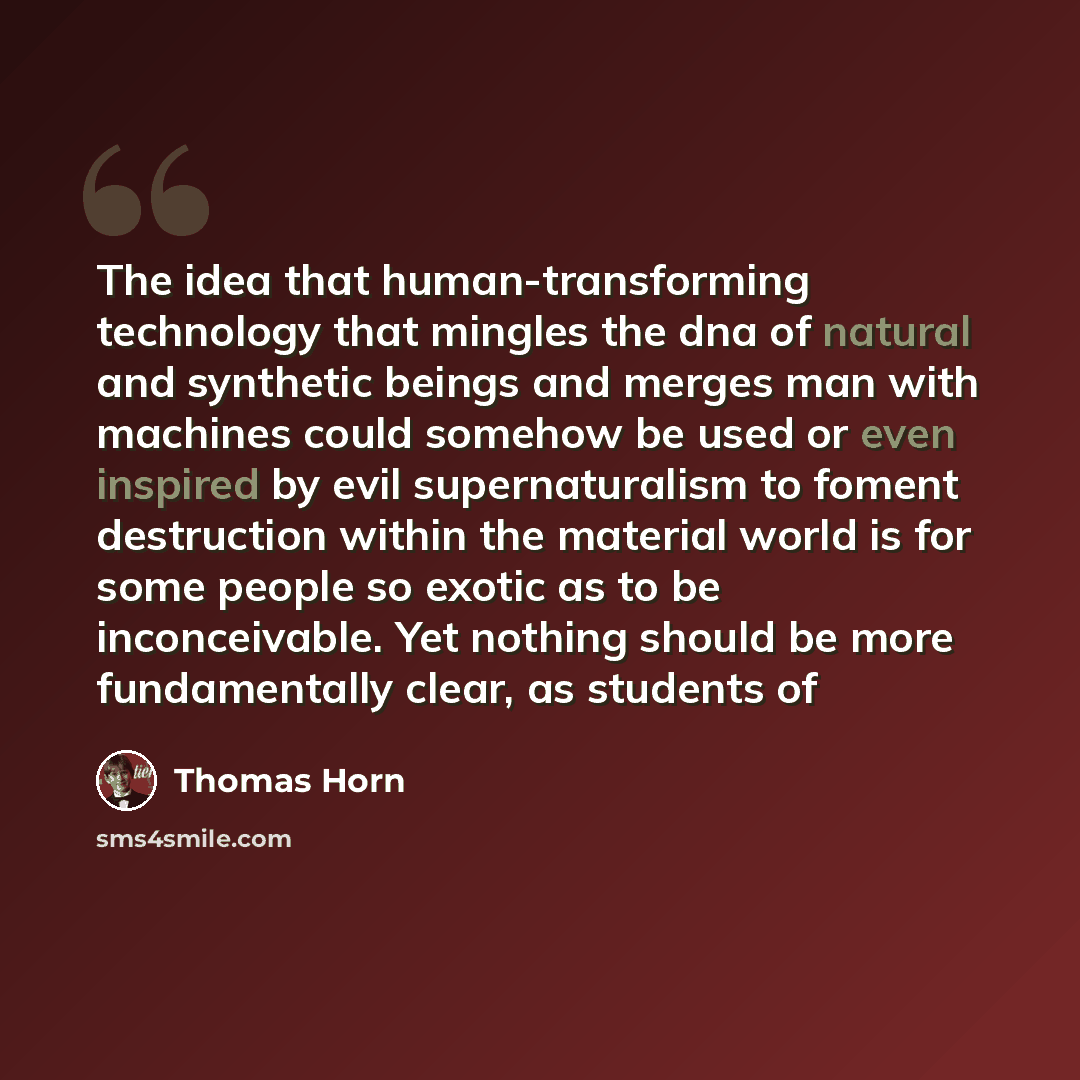“The idea that human-transforming technology that mingles the dna of natural and synthetic beings and merges man with machines could somehow be used or even inspired by evil supernaturalism to foment destruction within the material world is for some people so exotic as to be inconceivable. Yet…” quote by Thomas Horn