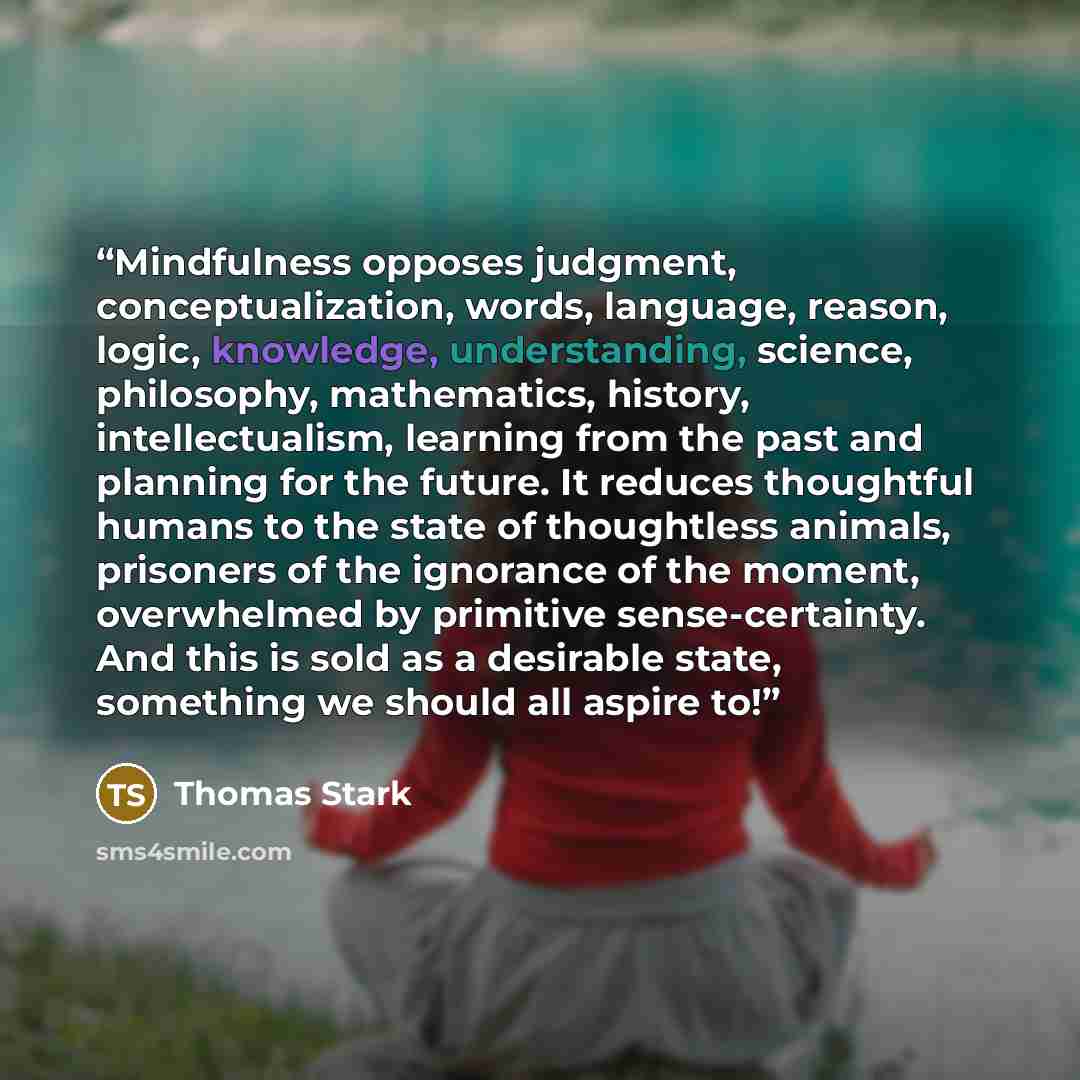 “Mindfulness opposes judgment, conceptualization, words, language, reason, logic, knowledge, understanding, science, philosophy, mathematics, history, intellectualism, learning from the past and planning for the future. It reduces thoughtful humans to the state of thoughtless animals, prisoners of…” quote by Thomas Stark