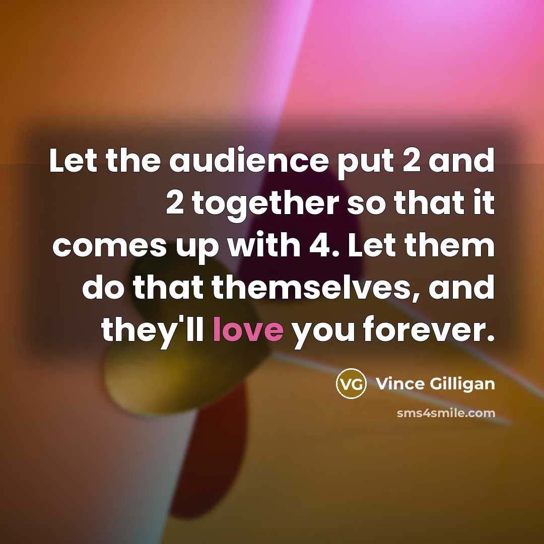 “Let the audience put 2 and 2 together so that it comes up with 4. Let them do that themselves, and they'll love you forever.” quote by Vince Gilligan