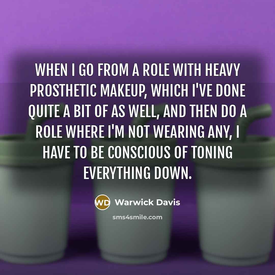 “When I go from a role with heavy prosthetic makeup, which I've done quite a bit of as well, and then do a role where I'm not wearing any, I have to be conscious of toning everything down.” quote by Warwick Davis
