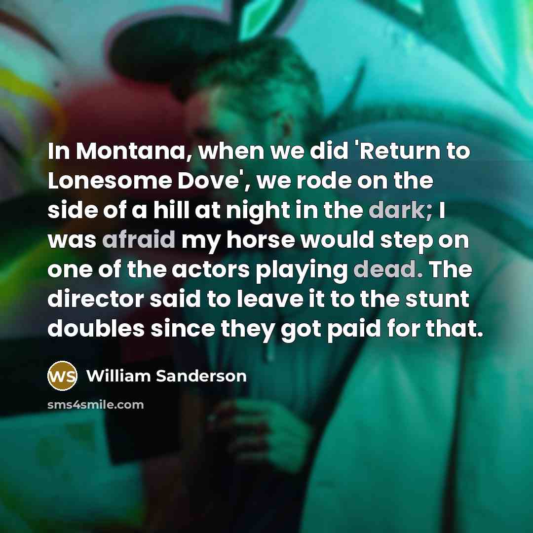 “In Montana, when we did 'Return to Lonesome Dove', we rode on the side of a hill at night in the dark; I was afraid my horse would step on one of the actors playing dead. The director said to leave it to the stunt doubles since they got paid for that.” quote by William Sanderson