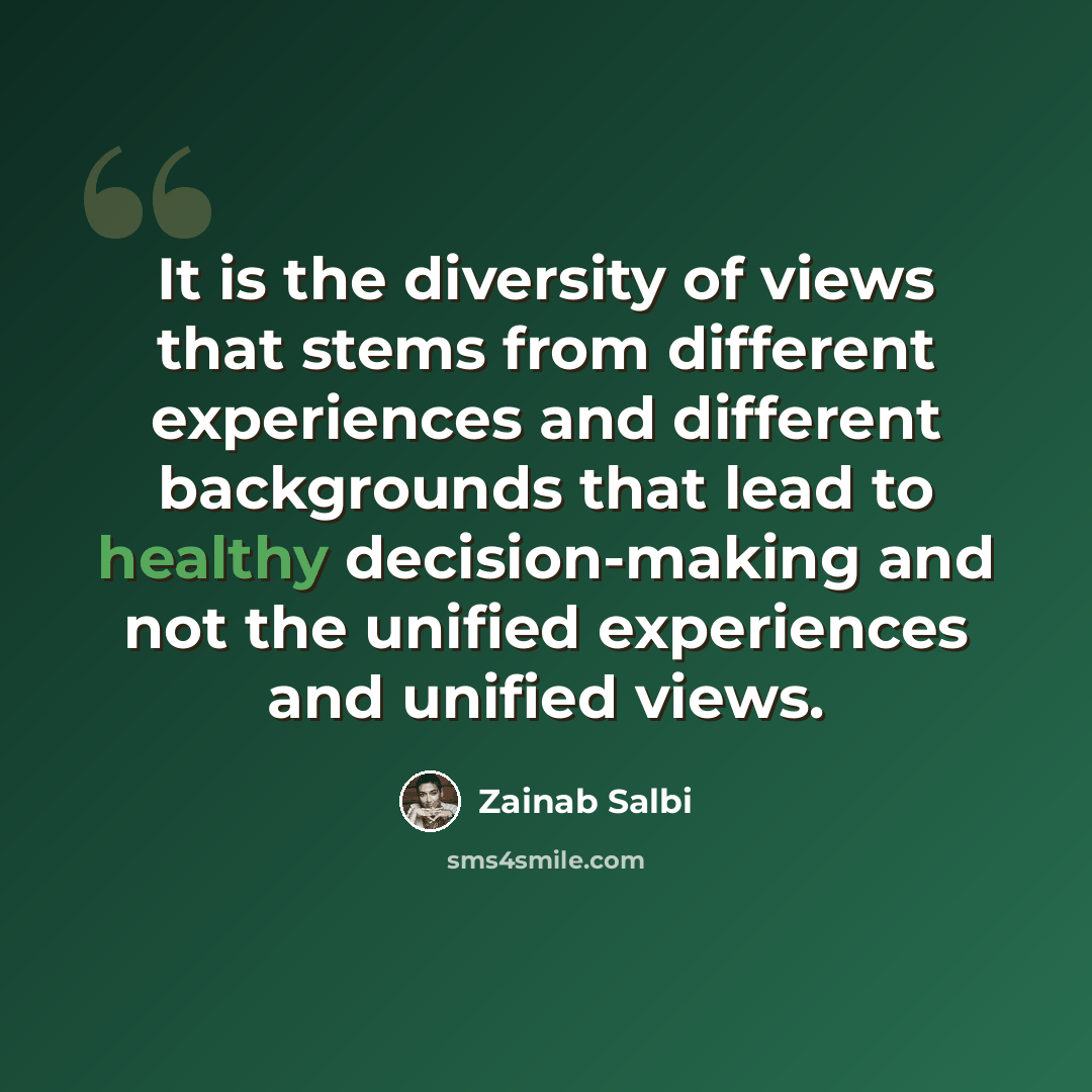“It is the diversity of views that stems from different experiences and different backgrounds that lead to healthy decision-making and not the unified experiences and unified views.” quote by Zainab Salbi