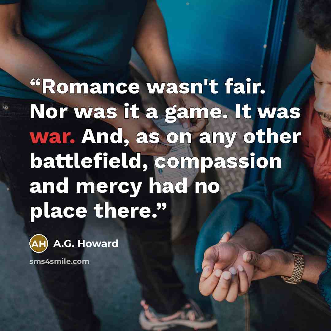 “Romance wasn't fair. Nor was it a game. It was war. And, as on any other battlefield, compassion and mercy had no place there.” quote by A.G. Howard