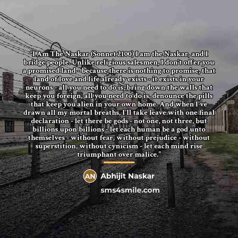 “I Am The Naskar (Sonnet 2100) I am the Naskar, and I bridge people. Unlike religious salesmen, I don't offer you a promised land - because there is nothing to promise, that land of love and life already exists - it exists in your neurons - all you need to do is, bring down the walls that keep you…” quote by Abhijit Naskar