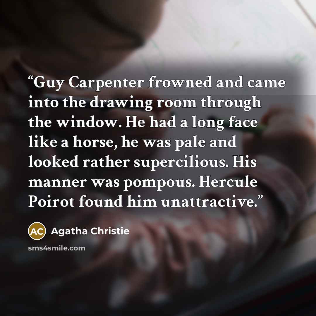 “Guy Carpenter frowned and came into the drawing room through the window. He had a long face like a horse, he was pale and looked rather supercilious. His manner was pompous. Hercule Poirot found him unattractive.” quote by Agatha Christie