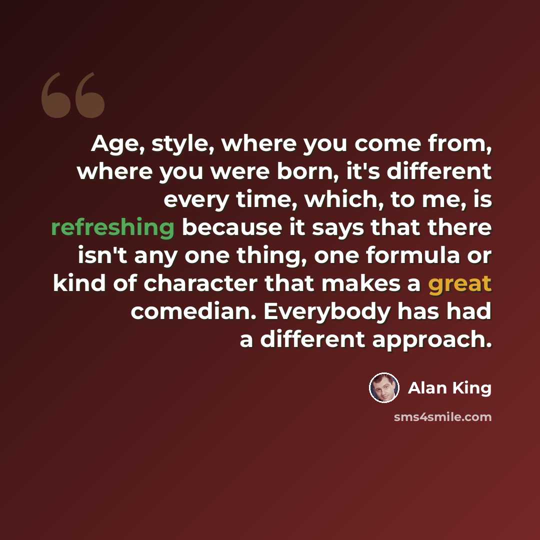 “Age, style, where you come from, where you were born, it's different every time, which, to me, is refreshing because it says that there isn't any one thing, one formula or kind of character that makes a great comedian. Everybody has had a different approach.” quote by Alan King