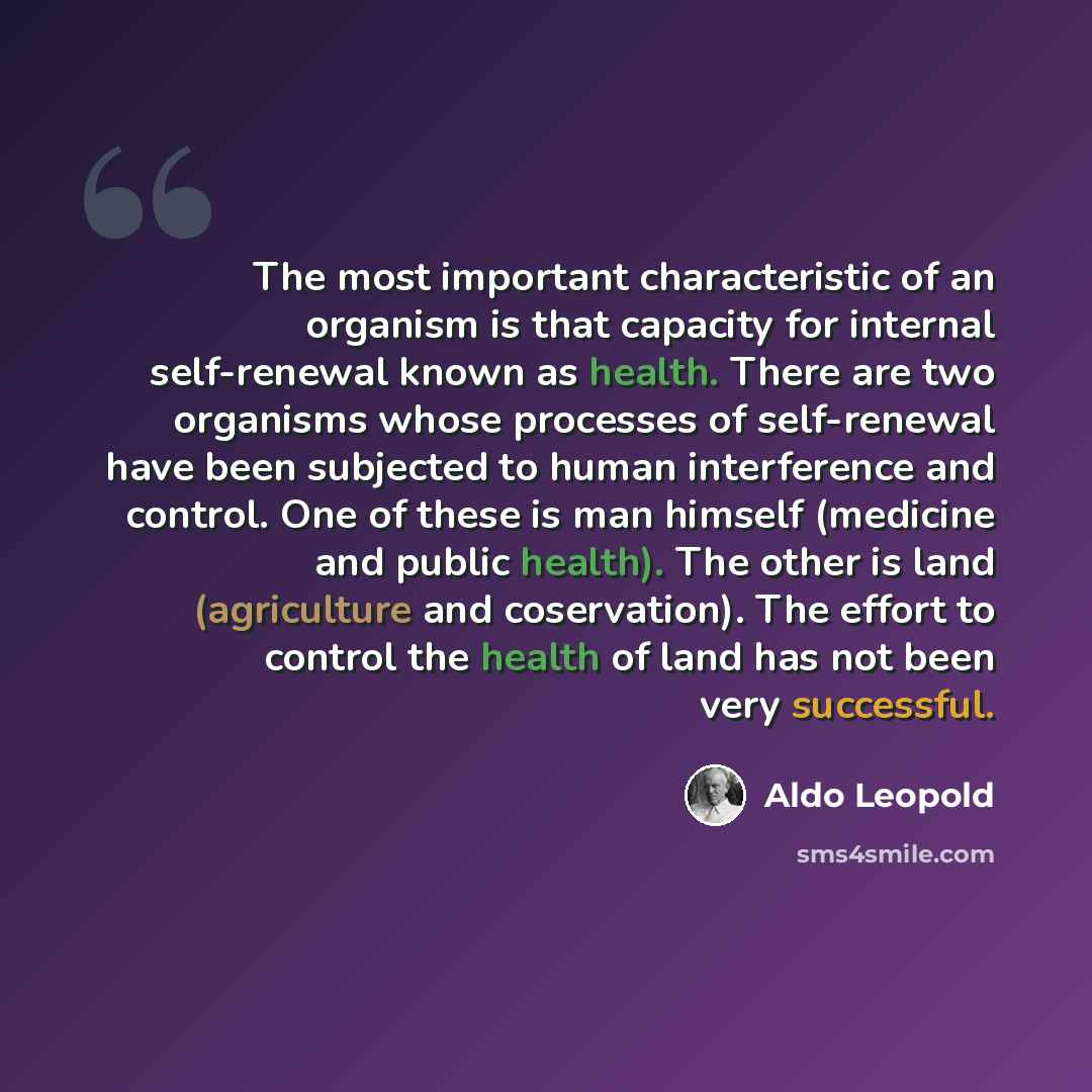 “The most important characteristic of an organism is that capacity for internal self-renewal known as health. There are two organisms whose processes of self-renewal have been subjected to human interference and control. One of these is man himself (medicine and public health). The other is land…” quote by Aldo Leopold