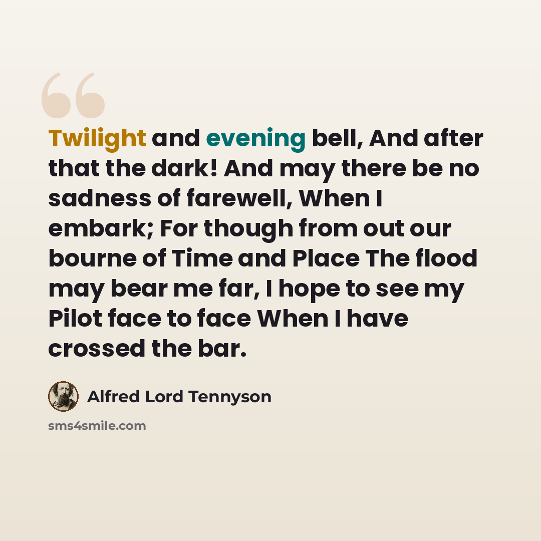 “Twilight and evening bell, And after that the dark! And may there be no sadness of farewell, When I embark; For though from out our bourne of Time and Place The flood may bear me far, I hope to see my Pilot face to face When I have crossed the bar.” quote by Alfred Lord Tennyson