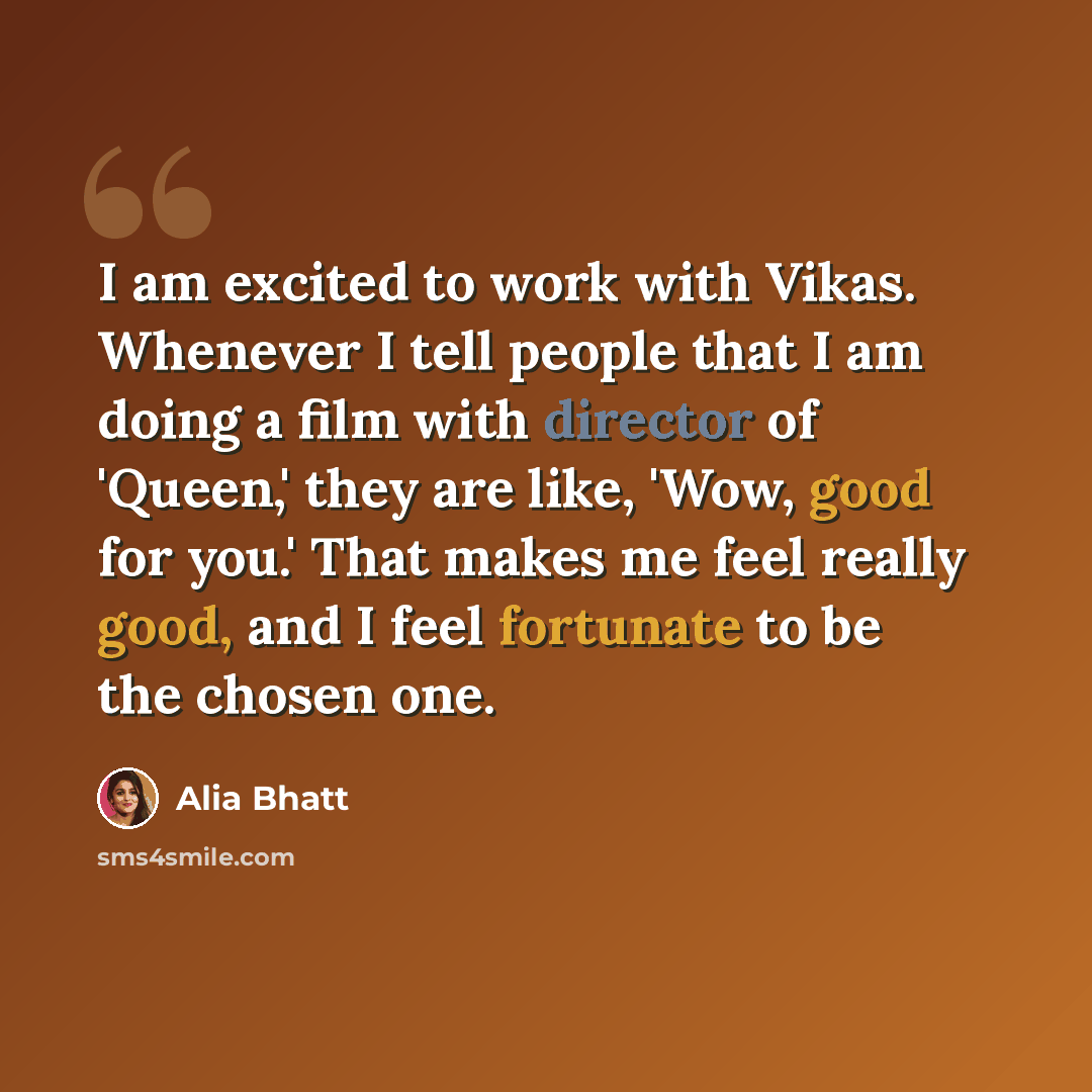 “I am excited to work with Vikas. Whenever I tell people that I am doing a film with director of 'Queen,' they are like, 'Wow, good for you.' That makes me feel really good, and I feel fortunate to be the chosen one.” quote by Alia Bhatt