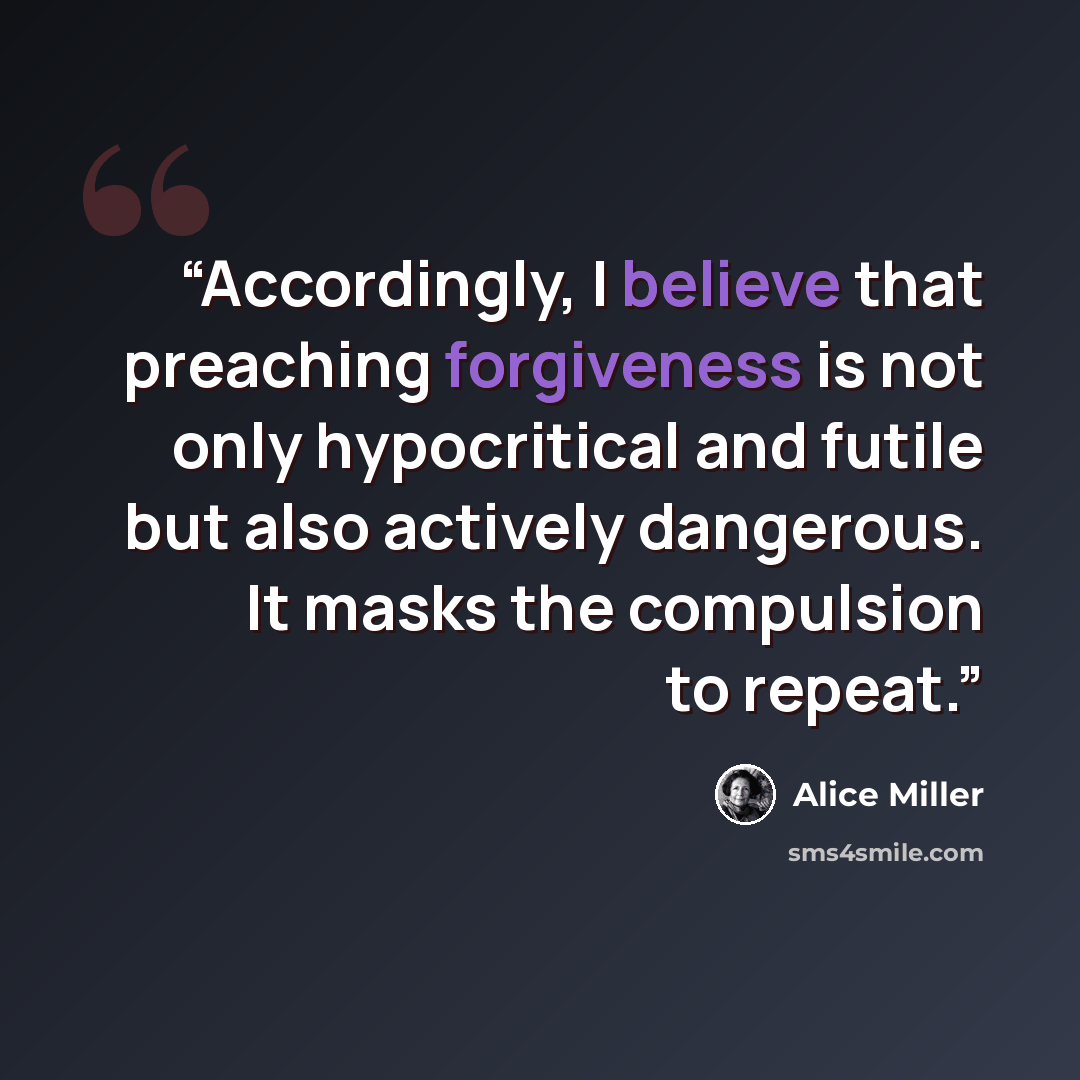 “Accordingly, I believe that preaching forgiveness is not only hypocritical and futile but also actively dangerous. It masks the compulsion to repeat.” quote by Alice Miller