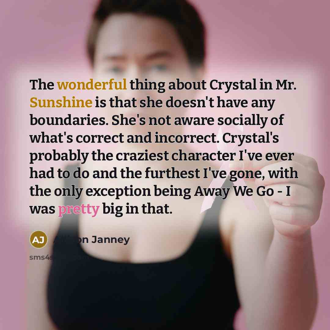 “The wonderful thing about Crystal in Mr. Sunshine is that she doesn't have any boundaries. She's not aware socially of what's correct and incorrect. Crystal's probably the craziest character I've ever had to do and the furthest I've gone, with the only exception being Away We Go - I was pretty big…” quote by Allison Janney