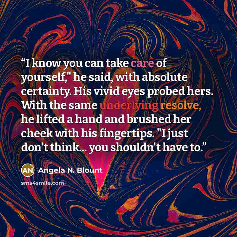 “I know you can take care of yourself," he said, with absolute certainty. His vivid eyes probed hers. With the same underlying resolve, he lifted a hand and brushed her cheek with his fingertips. "I just don't think... you shouldn't have to.” quote by Angela N. Blount