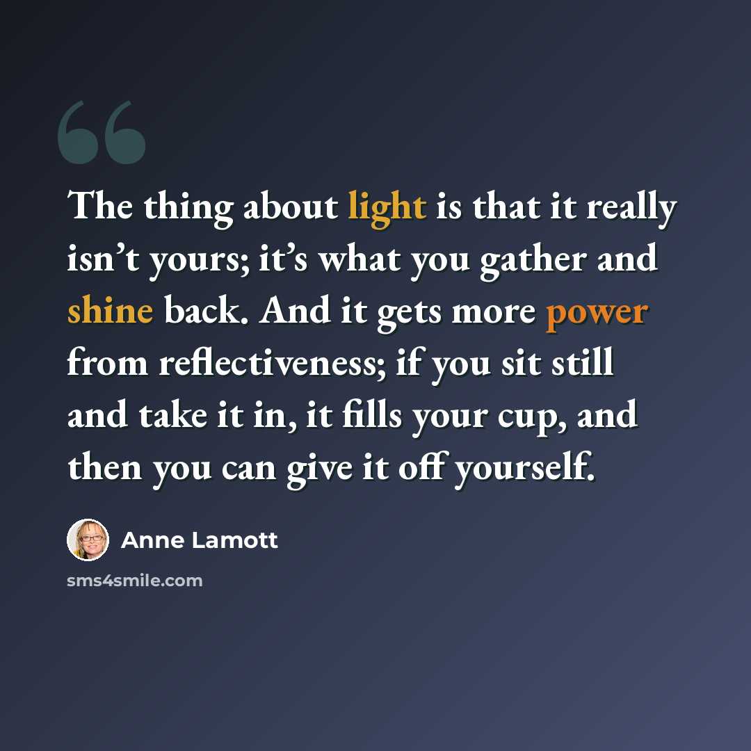 “The thing about light is that it really isn’t yours; it’s what you gather and shine back. And it gets more power from reflectiveness; if you sit still and take it in, it fills your cup, and then you can give it off yourself.” quote by Anne Lamott
