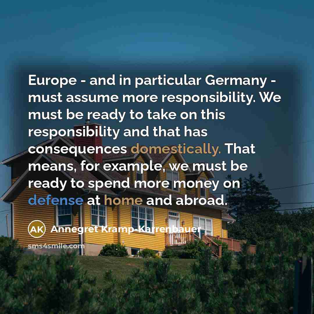 “Europe - and in particular Germany - must assume more responsibility. We must be ready to take on this responsibility and that has consequences domestically. That means, for example, we must be ready to spend more money on defense at home and abroad.” quote by Annegret Kramp-Karrenbauer